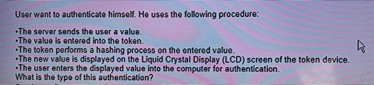 User want to authenticate himself. He uses the following procedure:
•The server sends the user a value.
•The value is entered into the token.
•The token performs a hashing process on the entered value.
•The new value is displayed on the Liquid Crystal Display (LCD) screen of the token device.
•The user enters the displayed value into the computer for authentication.
What is the type of this authentication?
