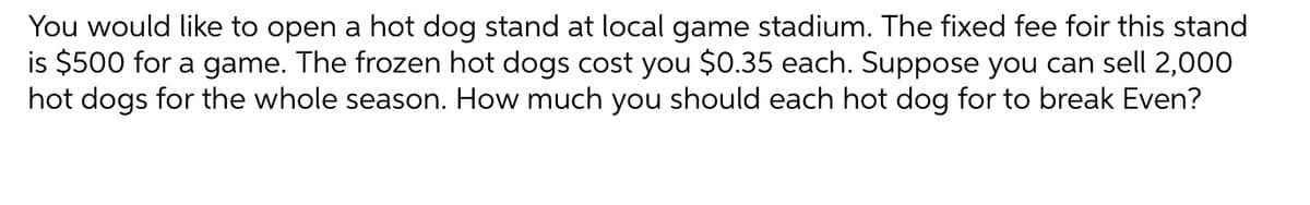 You would like to open a hot dog stand at local game stadium. The fixed fee foir this stand
is $500 for a game. The frozen hot dogs cost you $0.35 each. Suppose you can sell 2,000
hot dogs for the whole season. How much you should each hot dog for to break Even?
