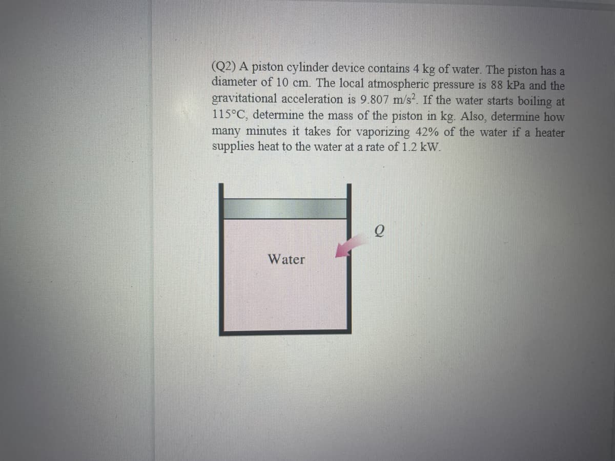 (Q2) A piston cylinder device contains 4 kg of water. The piston has a
diameter of 10 cm. The local atmospheric pressure is 88 kPa and the
gravitational acceleration is 9.807 m/s. If the water starts boiling at
115°C, determine the mass of the piston in kg. Also, determine how
many minutes it takes for vaporizing 42% of the water if a heater
supplies heat to the water at a rate of 1.2 kW.
Water
