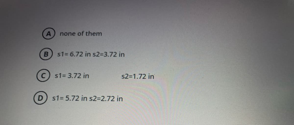 none of them
s1= 6.72 in s2=3.72 in
s1= 3.72 in
s2=1.72 in
s1= 5.72 in s232.72 in
