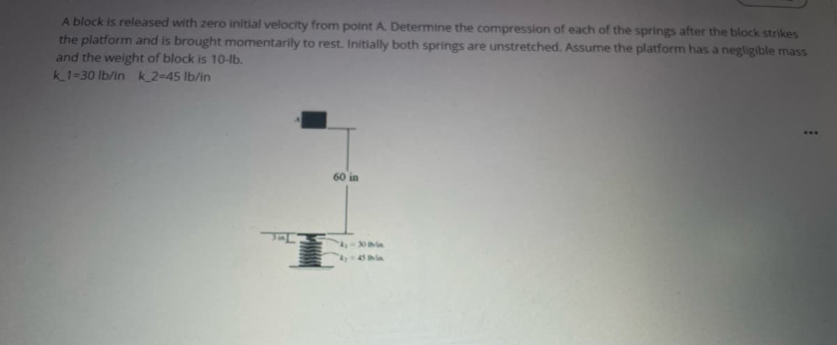 A block is released with zero initial velocity from point A. Determine the compression of each of the springs after the block strikes
the platform and is brought momentarily to rest. Initially both springs are unstretched. Assume the platform has a negligible mass
and the weight of block is 10-lb.
k_1=30 lb/in k_2=45 lb/in
60 in
A45 ia
