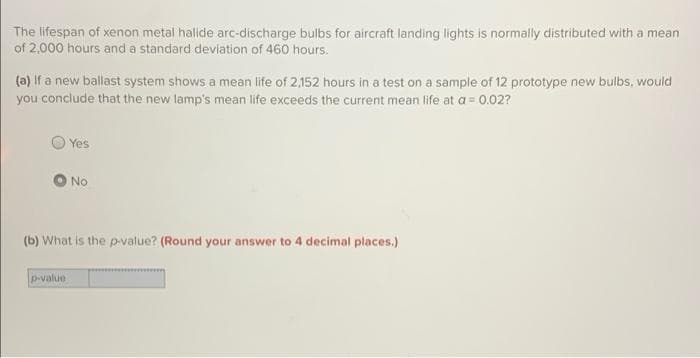 The lifespan of xenon metal halide arc-discharge bulbs for aircraft landing lights is normally distributed with a mean
of 2,000 hours and a standard deviation of 460 hours.
(a) if a new ballast system shows a mean life of 2.152 hours in a test on a sample of 12 prototype new bulbs, would
you conclude that the new lamp's mean life exceeds the current mean life at a = 0.02?
Yes
No
(b) What is the p-value? (Round your answer to 4 decimal places.)
p-value
