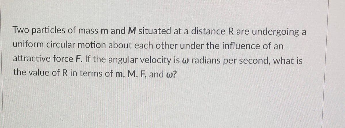 Two particles of mass m and M situated at a distance R are undergoing a
uniform circular motion about each other under the influence of an
attractive force F. If the angular velocity is w radians per second, what is
the value of R in terms of m, M, F, and w?
