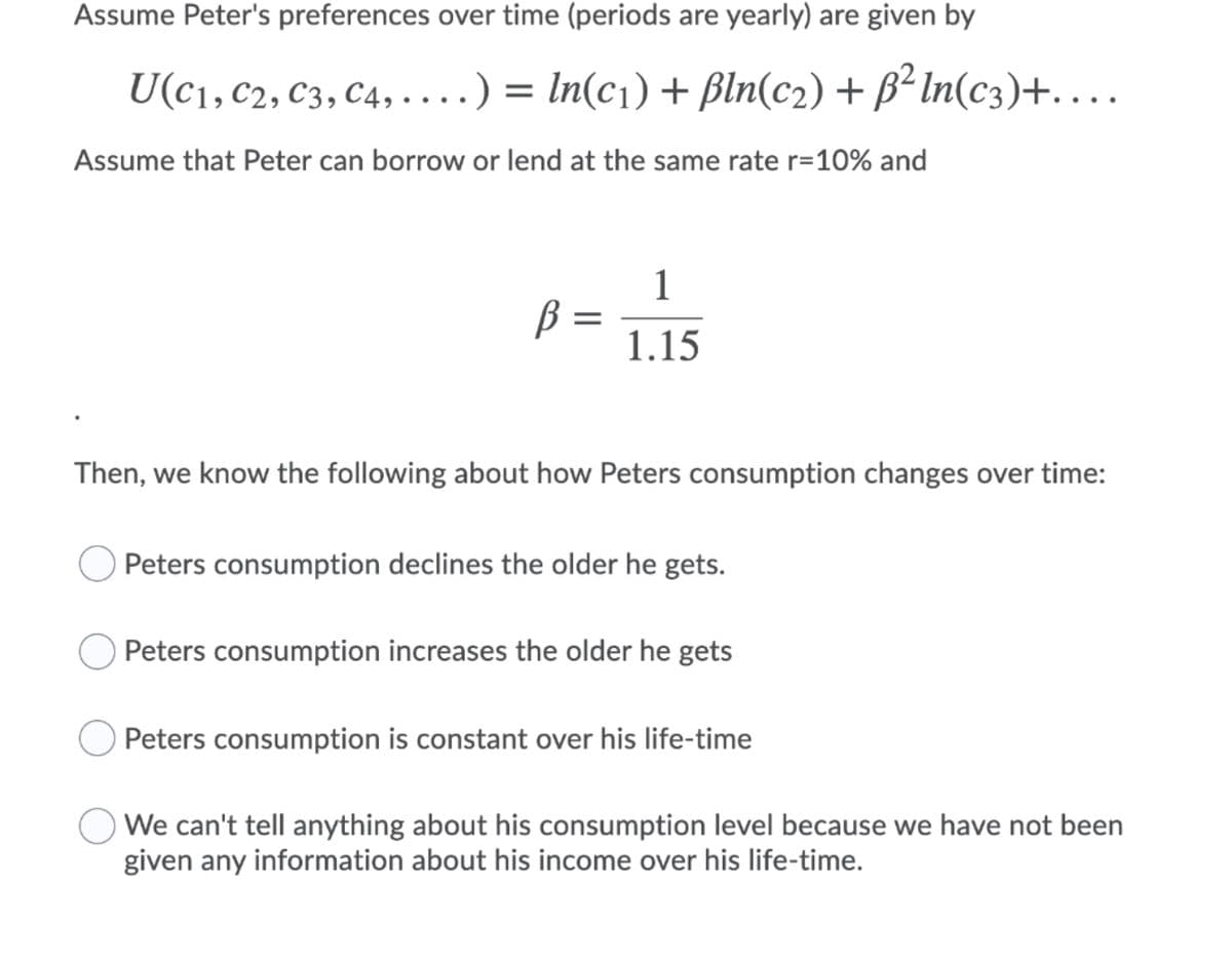 Assume Peter's preferences over time (periods are yearly) are given by
U(c1, C2, C3, C4, ....) = ln(c1) + Bln(c2) + B² In(c3)+...
Assume that Peter can borrow or lend at the same rate r=10% and
1
B =
1.15
||
Then, we know the following about how Peters consumption changes over time:
O Peters consumption declines the older he gets.
O Peters consumption increases the older he gets
Peters consumption is constant over his life-time
We can't tell anything about his consumption level because we have not been
given any information about his income over his life-time.
