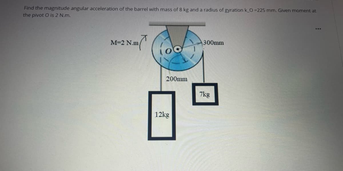 Find the magnitude angular acceleration of the barrel with mass of 8 kg and a radius of gyration k_O =225 mm. Given moment at
the pivot O is 2 N.m.
M=2 N.m
300mm
200mm
7kg
12kg
