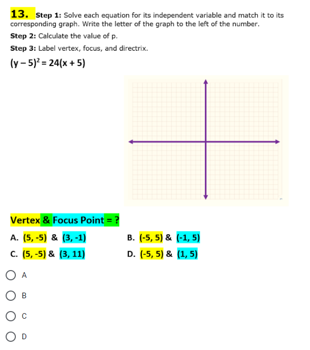 13. Step 1: Solve each equation for its independent variable and match it to its
corresponding graph. Write the letter of the graph to the left of the number.
Step 2: Calculate the value of p.
Step 3: Label vertex, focus, and directrix.
(y- 5)² = 24(x + 5)
Vertex & Focus Point = ?
A. (5,-5) & (3,-1)
C. (5,-5) & (3, 11)
O A
OB
O D
B. (-5,5) & (-1, 5)
D. (-5, 5) & (1,5)