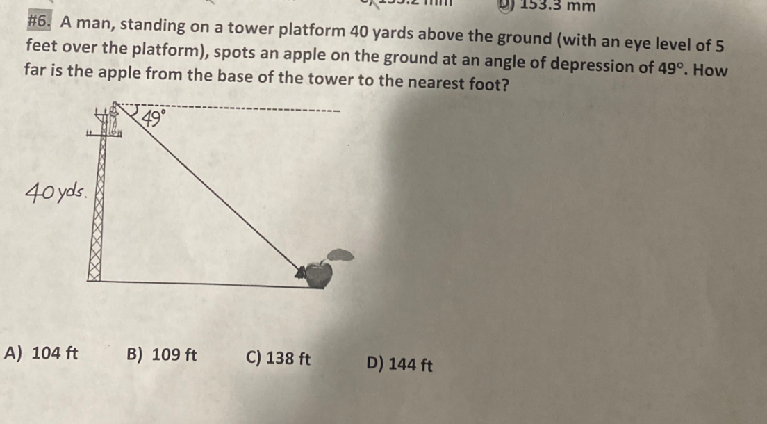 153.3 mm
#6. A man, standing on a tower platform 40 yards above the ground (with an eye level of 5
feet over the platform), spots an apple on the ground at an angle of depression of 49°. How
far is the apple from the base of the tower to the nearest foot?
49°
40 yds
A) 104 ft
B) 109 ft
C) 138 ft
D) 144 ft