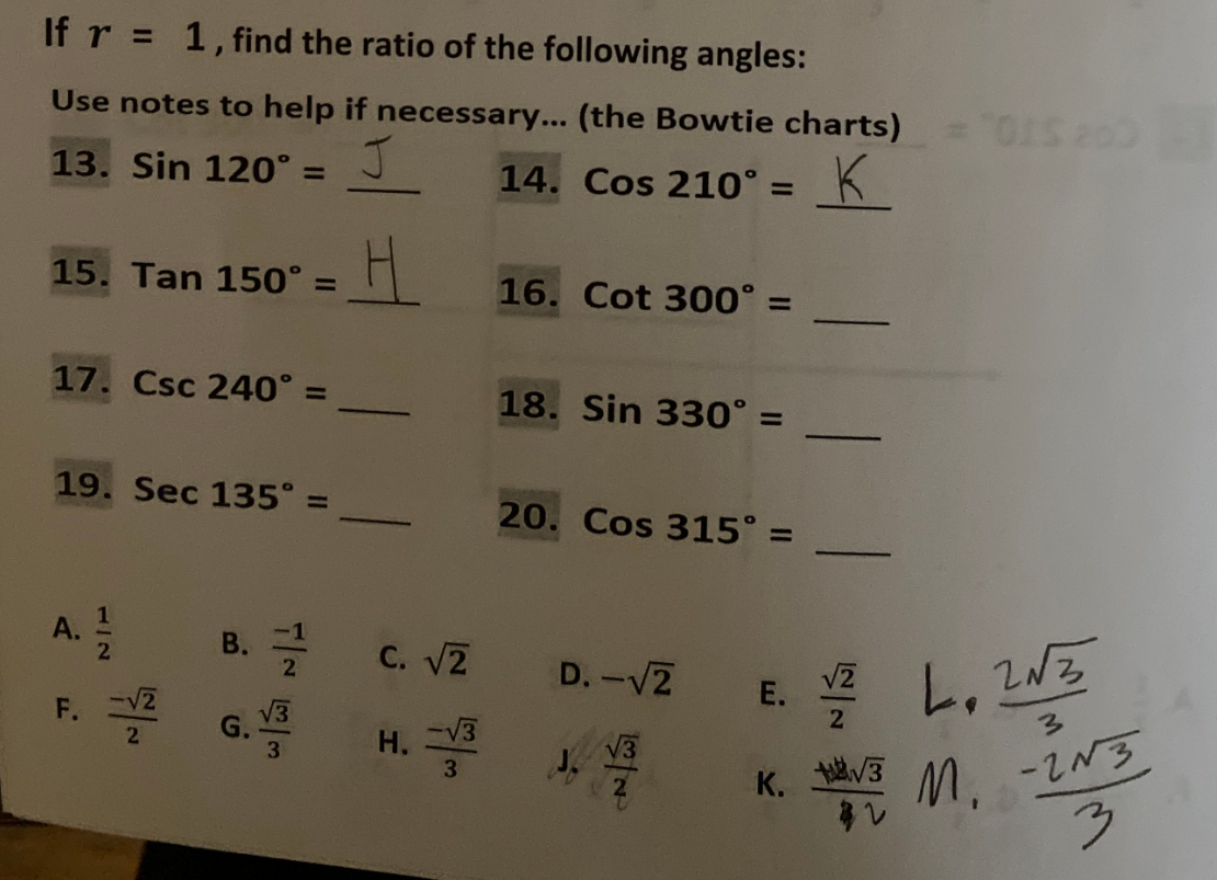 If r = 1, find the ratio of the following angles:
Use notes to help if necessary... (the Bowtie charts)
J
14. Cos 210° = K
13. Sin 120° =
15. Tan 150° =
17. Csc 240° =
19. Sec 135°
A
7/2
F.
-√2
2
11
B./2
G.
انه الابن
C. √2
H. -√3
3
16. Cot 300° =
18. Sin 330° =
20. Cos 315° =
D. -√2
= "OIS 200-
E. Z
√2
1/2 L₂ 2NZ
√3
K.
3
M. -2N3
3