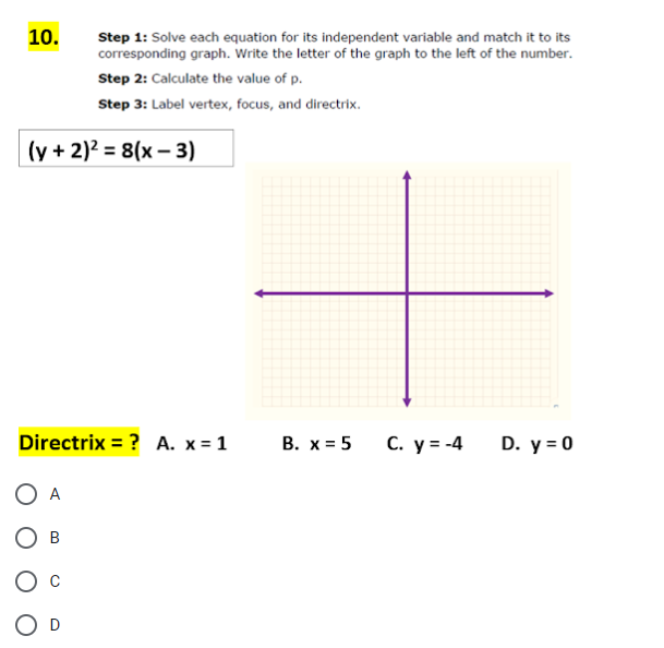 10.
Step 1: Solve each equation for its independent variable and match it to its
corresponding graph. Write the letter of the graph to the left of the number.
Step 2: Calculate the value of p.
Step 3: Label vertex, focus, and directrix.
(y + 2)² = 8(x-3)
Directrix = ? A. x = 1
O A
OB
O D
B. x = 5
C. y = -4
D. y = 0