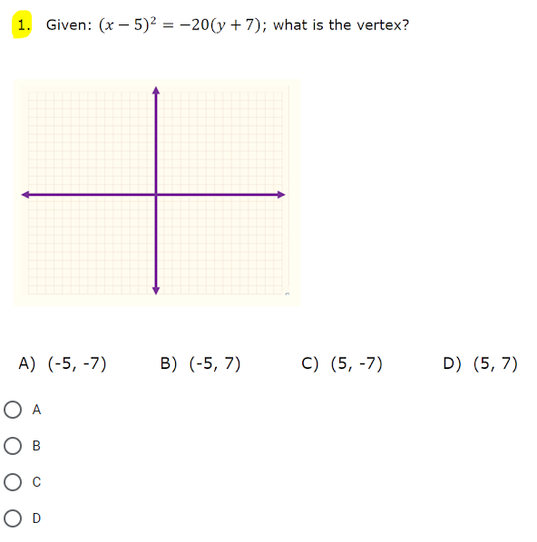 1. Given: (x - 5)² = -20(y + 7); what is the vertex?
A) (-5, -7)
O A
B
O D
B) (-5, 7)
C) (5, -7)
D) (5, 7)