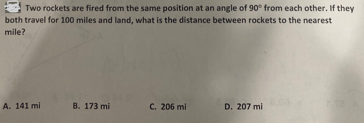 Two rockets are fired from the same position at an angle of 90° from each other. If they
both travel for 100 miles and land, what is the distance between rockets to the nearest
mile?
A. 141 mi
B. 173 mi
C. 206 mi
D. 207 mi
8