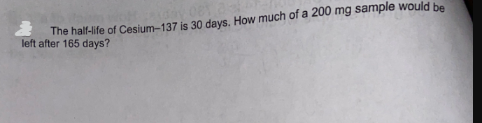 The half-life of Cesium-137 is 30 days. How much of a 200 mg sample would be
left after 165 days?