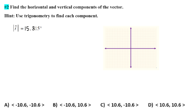 #2 Find the horizontal and vertical components of the vector.
Hint: Use trigonometry to find each component.
7 = 15,315⁰
A) < -10.6, -10.6 >
B) < -10.6, 10.6 >
C) < 10.6, -10.6>
D) < 10.6, 10.6>