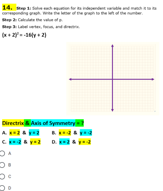 14. Step 1: Solve each equation for its independent variable and match it to its
corresponding graph. Write the letter of the graph to the left of the number.
Step 2: Calculate the value of p.
Step 3: Label vertex, focus, and directrix.
(x + 2)² = -16(y + 2)
Directrix & Axis of Symmetry = ?
A. x = 2 & y = 2
C. x = -2 & y = 2
O A
О в
C
D
B. x=-2 & y=-2
D. x = 2 & y = -2