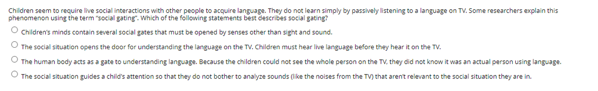 Children seem to require live social interactions with other people to acquire language. They do not learn simply by passively listening to a language on TV. Some researchers explain this
phenomenon using the term "social gating". Which of the following statements best describes social gating?
O Children's minds contain several social gates that must be opened by senses other than sight and sound.
The social situation opens the door for understanding the language on the TV. Children must hear live language before they hear it on the TV.
The human body acts as a gate to understanding language. Because the children could not see the whole person on the TV, they did not know it was an actual person using language.
O The social situation guides a child's attention so that they do not bother to analyze sounds (like the noises from the TV) that aren't relevant to the social situation they are in.
