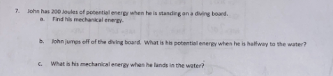 7. John has 200 Joules of potential energy when he is standing on a diving board.
a. Find his mechanical energy.
b. John jumps off of the diving board. What is his potential energy when he is halfway to the water?
C.
What is his mechanical energy when he lands in the water?