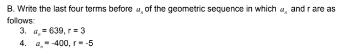 B. Write the last four terms before a, of the geometric sequence in which a, and r are as
follows:
3. a̟= 639, r = 3
4. a,= -400, r= -5
%3D
