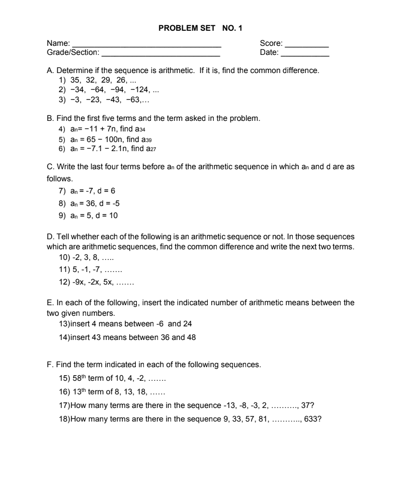 PROBLEM SET NO. 1
Name:
Grade/Section:
Score:
Date:
A. Determine if the sequence is arithmetic. If it is, find the common difference.
1) 35, 32, 29, 26, ...
2) -34, -64, -94, -124, ...
3) -3, -23, -43, -63,...
B. Find the first five terms and the term asked in the problem.
4) an= -11 + 7n, find a34
5) an = 65 – 100n, find a39
6) an = -7.1 - 2.1n, find a27
C. Write the last four terms before an of the arithmetic sequence in which an and d are as
follows.
7) an = -7, d = 6
8) an = 36, d = -5
9) an = 5, d = 10
%3D
D. Tell whether each of the following is an arithmetic sequence or not. In those sequences
which are arithmetic sequences, find the common difference and write the next two terms.
10) -2, 3, 8, ..
.....
11) 5, -1, -7,
.....
12) -9х, -2х, 5х, ....
E. In each of the following, insert the indicated number of arithmetic means between the
two given numbers.
13)insert 4 means between -6 and 24
14)insert 43 means between 36 and 48
F. Find the term indicated in each of the following sequences.
15) 58th term of 10, 4, -2, ..
16) 13th term of 8, 13, 18, .
17)How many terms are there in the sequence -13, -8, -3, 2,
.........
18)How many terms are there in the sequence 9, 33, 57, 81, . ., 633?
