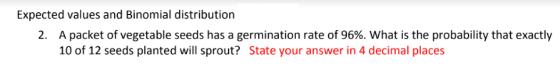 Expected values and Binomial distribution
2. A packet of vegetable seeds has a germination rate of 96%. What is the probability that exactly
10 of 12 seeds planted will sprout? State your answer in 4 decimal places
