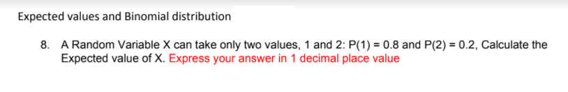 Expected values and Binomial distribution
8. A Random Variable X can take only two values, 1 and 2: P(1) = 0.8 and P(2) = 0.2, Calculate the
Expected value of X. Express your answer in 1 decimal place value
