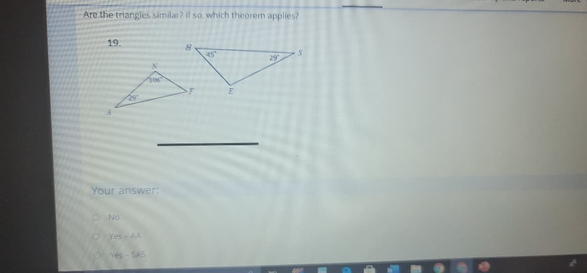 Are the triangles similar? If so, which theorem applies?
19.
29
106
29
Your answer:
ONo
O Yes - AA
Yes - SAS
