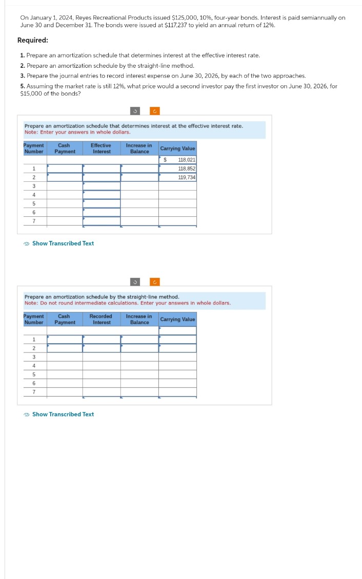 On January 1, 2024, Reyes Recreational Products issued $125,000, 10%, four-year bonds. Interest is paid semiannually on June 30 and December 31. The bonds were issued at $117,237 to yield an annual return of 12%.

**Required:**

1. Prepare an amortization schedule that determines interest at the effective interest rate.
2. Prepare an amortization schedule by the straight-line method.
3. Prepare the journal entries to record interest expense on June 30, 2026, by each of the two approaches.
5. Assuming the market rate is still 12%, what price would a second investor pay the first investor on June 30, 2026, for $15,000 of the bonds?

### Amortization Schedule at Effective Interest Rate

This schedule calculates interest using the effective interest rate method. 

**Note:** Enter your answers in whole dollars.

| Payment Number | Cash Payment | Effective Interest | Increase in Balance | Carrying Value |
|----------------|--------------|--------------------|---------------------|----------------|
|                |              |                    |                     | $118,021        |
| 1              |              |                    |                     | $118,852        |
| 2              |              |                    |                     | $119,734        |
| 3              |              |                    |                     |                |
| 4              |              |                    |                     |                |
| 5              |              |                    |                     |                |
| 6              |              |                    |                     |                |
| 7              |              |                    |                     |                |

### Amortization Schedule by Straight-Line Method

This schedule uses the straight-line method to calculate interest.

**Note:** Do not round intermediate calculations. Enter your answers in whole dollars.

| Payment Number | Cash Payment | Recorded Interest | Increase in Balance | Carrying Value |
|----------------|--------------|--------------------|---------------------|----------------|
| 1              |              |                    |                     |                |
| 2              |              |                    |                     |                |
| 3              |              |                    |                     |                |
| 4              |              |                    |                     |                |
| 5              |              |                    |                     |                |
| 6              |              |                    |                     |                |
| 7              |              |                    |                     |                |