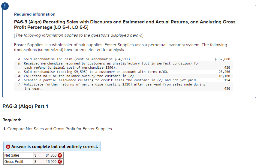 ## Required Information

### PA6-3 (Algo) Recording Sales with Discounts and Estimated and Actual Returns, and Analyzing Gross Profit Percentage [LO 6-4, LO 6-5]

*The following information applies to the questions displayed below.*

Foster Supplies is a wholesaler of hair supplies. Foster Supplies uses a perpetual inventory system. The following transactions (summarized) have been selected for analysis:

a. Sold merchandise for cash (cost of merchandise $34,917).  
   *$62,080*

b. Received merchandise returned by customers as unsatisfactory (but in perfect condition) for cash refund (original cost of merchandise $390).  
   *$420*

c. Sold merchandise (costing $9,595) to a customer on account with terms n/60.  
   *$20,200*

d. Collected half of the balance owed by the customer in (c).  
   *$10,100*

e. Granted a partial allowance relating to credit sales the customer in (c) had not yet paid.  
   *$194*

f. Anticipate further returns of merchandise (costing $310) after year-end from sales made during the year.  
   *$430*


### PA6-3 (Algo) Part 1

#### Required:
1. Compute Net Sales and Gross Profit for Foster Supplies.

The response box shows the following (Compute Net Sales and Gross Profit for Foster Supplies):

- **Net Sales**: $81,860  
- **Gross Profit**: $16,900  

Note: The answer is marked as incomplete but not entirely correct.