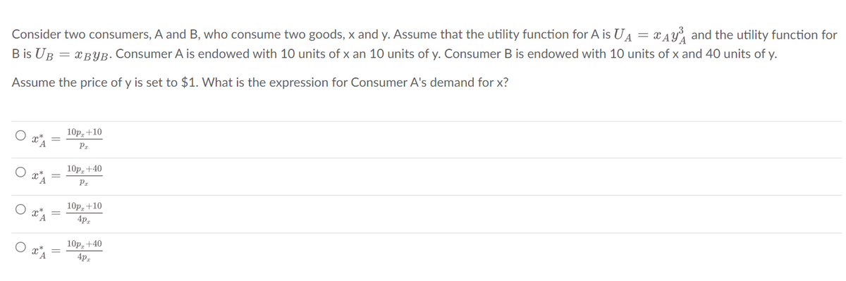 Consider two consumers, A and B, who consume two goods, x and y. Assume that the utility function for A is U₁ = A₁ and the utility function for
B is UB = XBYB. Consumer A is endowed with 10 units of x an 10 units of y. Consumer B is endowed with 10 units of x and 40 units of y.
Assume the price of y is set to $1. What is the expression for Consumer A's demand for x?
XA
10p, +10
Pr
10p, +40
Pr
10pz +10
4pz
10p, +40
4pz