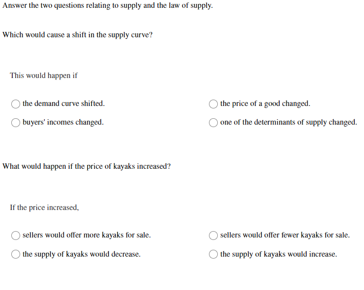 Answer the two questions relating to supply and the law of supply.
Which would cause a shift in the supply curve?
This would happen if
the demand curve shifted.
buyers' incomes changed.
What would happen if the price of kayaks increased?
If the price increased,
sellers would offer more kayaks for sale.
the supply of kayaks would decrease.
the price of a good changed.
one of the determinants of supply changed.
sellers would offer fewer kayaks for sale.
O the supply of kayaks would increase.