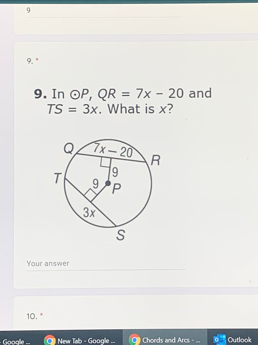 9.
9. In OP, QR = 7x - 20 and
TS = 3x. What is x?
%3D
Q
7x-20
19
3x
S
Your answer
10. *
O New Tab - Google .
Chords and Arcs ..
Outlook
Google .
