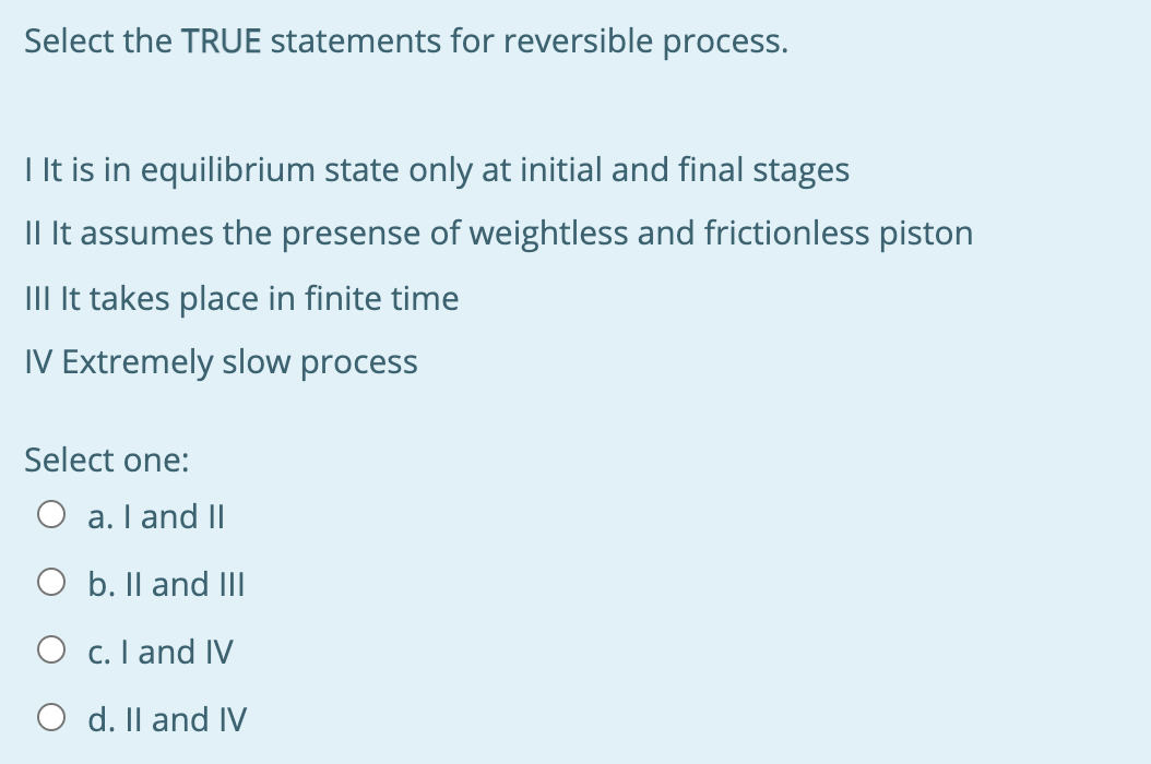 Select the TRUE statements for reversible process.
I It is in equilibrium state only at initial and final stages
Il It assumes the presense of weightless and frictionless piston
III It takes place in finite time
IV Extremely slow process
Select one:
O a. I and II
O b. Il and IlI
O c. I and IV
O d. Il and IV
