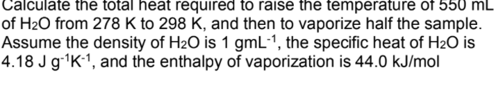 Calculate the total heat required to raise the temperature of 550 mL
of H2O from 278 K to 298 K, and then to vaporize half the sample.
Assume the density of H2O is 1 gmL-1, the specific heat of H2O is
4.18 J g-1K-1, and the enthalpy of vaporization is 44.0 kJ/mol
