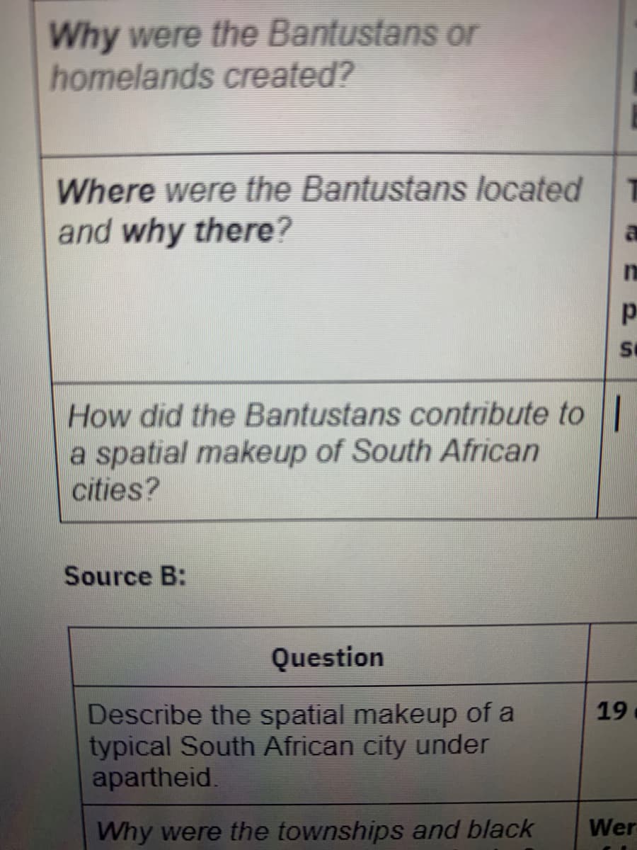 Why were the Bantustans or
homelands created?
Where were the Bantustans located
and why there?
How did the Bantustans contribute toI
a spatial makeup of South African
cities?
Source B:
Question
Describe the spatial makeup of a
typical South African city under
apartheid.
19
Why were the townships and black
Wer
