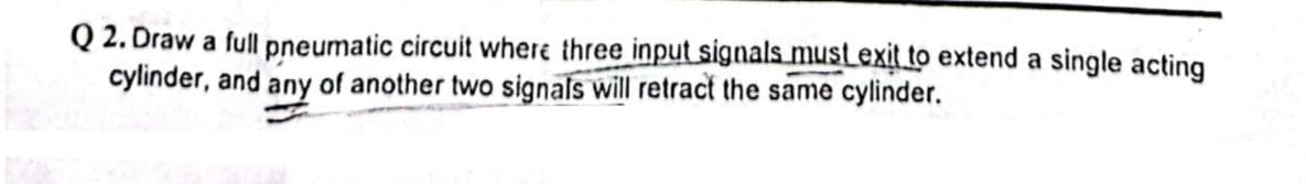 Q2. Draw a full pneumatic circuit where three input signals must exit to extend a single acting
cylinder, and any of another two signals will retract the same cylinder.