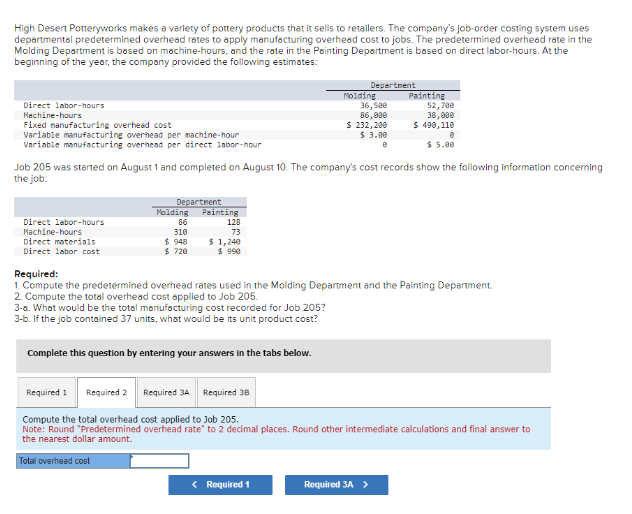 High Desert Potteryworks makes a variety of pottery products that it sells to retailers. The company's job-order costing system uses
departmental predetermined overhead rates to apply manufacturing overhead cost to jobs. The predetermined overhead rate in the
Molding Department is based on machine-hours, and the rate in the Painting Department is based on direct labor-hours. At the
beginning of the year, the company provided the following estimates:
Direct labor-hours
Machine-hours
Fixed manufacturing overhead cost
Variable manufacturing overhead per machine-hour
Variable manufacturing overhead per direct labor-hour
Direct labor-hours
Machine-hours
Direct materials
Direct labor cost
Department
Molding
86
310
$948
$ 720
Required 1 Required 2
Job 205 was started on August 1 and completed on August 10. The company's cost records show the following information concerning
the job:
Painting
128
73
$ 1,240
$ 990
Complete this question by entering your answers in the tabs below.
Required 3A Required 38
Department
Molding
36,500
86,000
$ 232,200
$ 3.00
8
Required:
1. Compute the predetermined overhead rates used in the Molding Department and the Painting Department.
2. Compute the total overhead cost applied to Job 205.
3-8. What would be the total manufacturing cost recorded for Job 205?
3-b. If the job contained 37 units, what would be its unit product cost?
< Required 1
Painting
52,780
38,000
$ 490,110
Required 3A >
$ 5.00
Compute the total overhead cost applied to Job 205.
Note: Round "Predetermined overhead rate" to 2 decimal places. Round other intermediate calculations and final answer to
the nearest dollar amount.
Total overhead cost