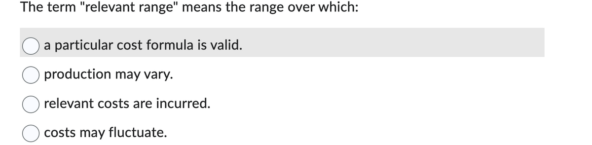 The term "relevant range" means the range over which:
a particular cost formula is valid.
production may vary.
relevant costs are incurred.
costs may fluctuate.