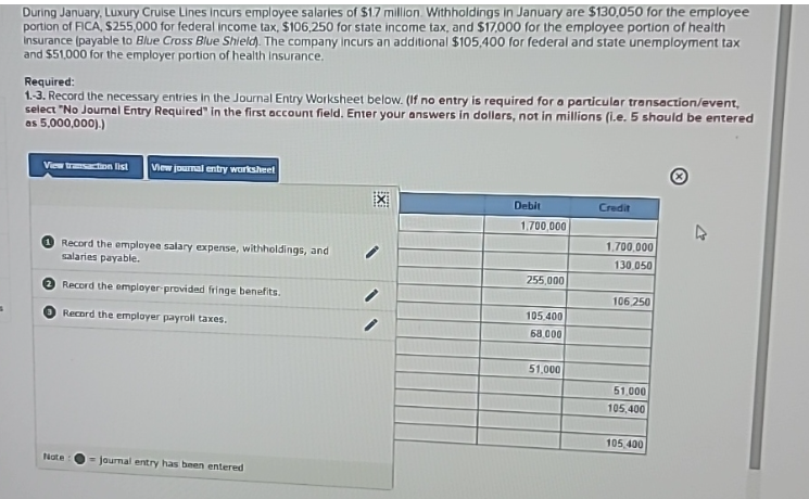 During January, Luxury Cruise Lines Incurs employee salaries of $1.7 million. Withholdings in January are $130,050 for the employee
portion of FICA, $255,000 for federal income tax, $106,250 for state income tax, and $17,000 for the employee portion of health
insurance (payable to Blue Cross Blue Shield). The company incurs an additional $105,400 for federal and state unemployment tax
and $51,000 for the employer portion of health insurance.
Required:
1.-3. Record the necessary entries in the Journal Entry Worksheet below. (If no entry is required for a particular transaction/event,
select "No Journal Entry Required" in the first account field. Enter your answers in dollars, not in millions (i.e. 5 should be entered
as 5,000,000).)
View transaction list View journal entry worksheet
Record the employee salary expense, withholdings, and
salaries payable.
Record the employer provided fringe benefits.
Record the employer payroll taxes.
Nate
journal entry has been entered
EXI
Debit
1,700,000
255,000
105,400
68,000
51,000
Credit
1.700.000
130,050
106,250
51,000
105,400
105,400