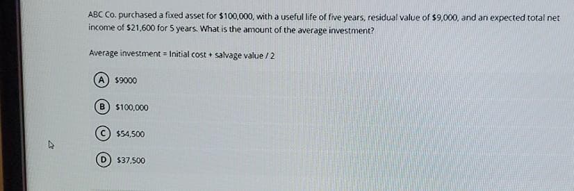 ABC Co. purchased a fixed asset for $100,000, with a useful life of five years, residual value of $9,000, and an expected total net
income of $21,600 for 5 years. What is the amount of the average investment?
Average investment Initial cost + salvage value / 2
=
A) $9000
B) $100,000
$54,500
$37,500