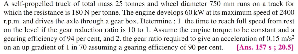 A self-propelled truck of total mass 25 tonnes and wheel diameter 750 mm runs on a track for
which the resistance is 180 N per tonne. The engine develops 60 kW at its maximum speed of 2400
r.p.m. and drives the axle through a gear box. Determine : 1. the time to reach full speed from rest
on the level if the gear reduction ratio is 10 to 1. Assume the engine torque to be constant and a
gearing efficiency of 94 per cent, and 2. the gear ratio required to give an acceleration of 0.15 m/s²
on an up gradient of 1 in 70 assuming a gearing efficiency of 90 per cent.
[Ans. 157 s ; 20.5]
