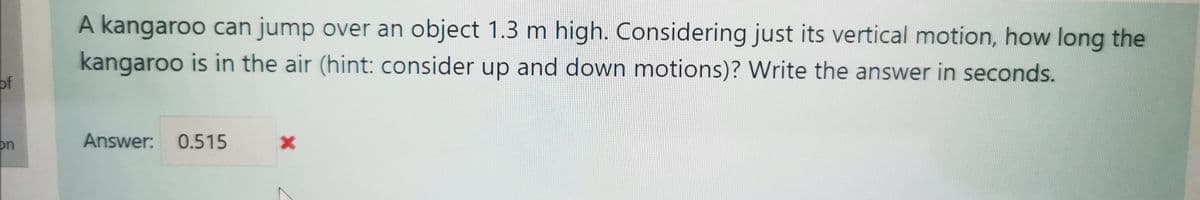 A kangaroo can jump over an object 1.3 m high. Considering just its vertical motion, how long the
kangaroo is in the air (hint: consider up and down motions)? Write the answer in seconds.
of
on
Answer: 0.515
