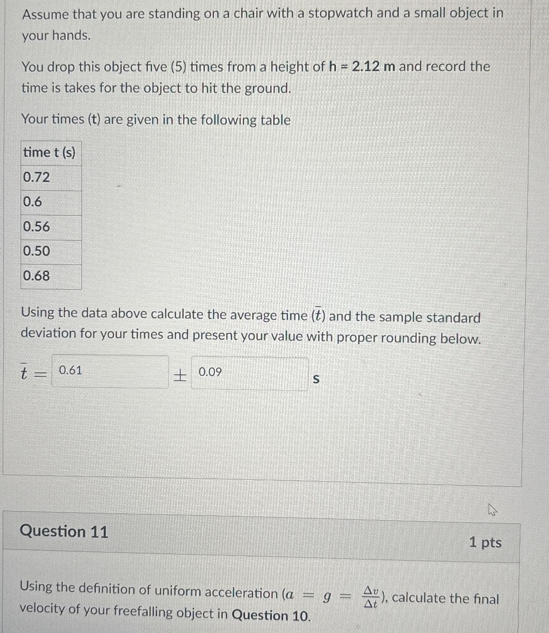 Assume that you are standing on a chair with a stopwatch and a small object in
your hands.
You drop this object five (5) times from a height of h = 2.12 m and record the
time is takes for the object to hit the ground.
Your times (t) are given in the following table
time t (s)
0.72
0.6
0.56
0.50
0.68
Using the data above calculate the average time (t) and the sample standard
deviation for your times and present your value with proper rounding below.
t =
0.61
Question 11
0.09
S
1 pts
Using the definition of uniform acceleration (a = g = A), calculate the final
velocity of your freefalling object in Question 10.