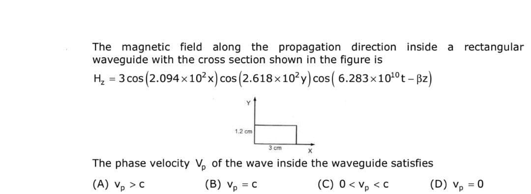 The magnetic field along the propagation direction inside a rectangular
waveguide with the cross section shown in the figure is
H₂
= 3 cos (2.094x10²x) cos (2.618×10²y) cos(6.283×10¹0 t - Bz)
1
1.2 cm
3 cm
X
The phase velocity V₁ of the wave inside the waveguide satisfies
(A) Vp > C
(B) Vp = C
(C) 0 < Vp <C
(D) Vp
= 0