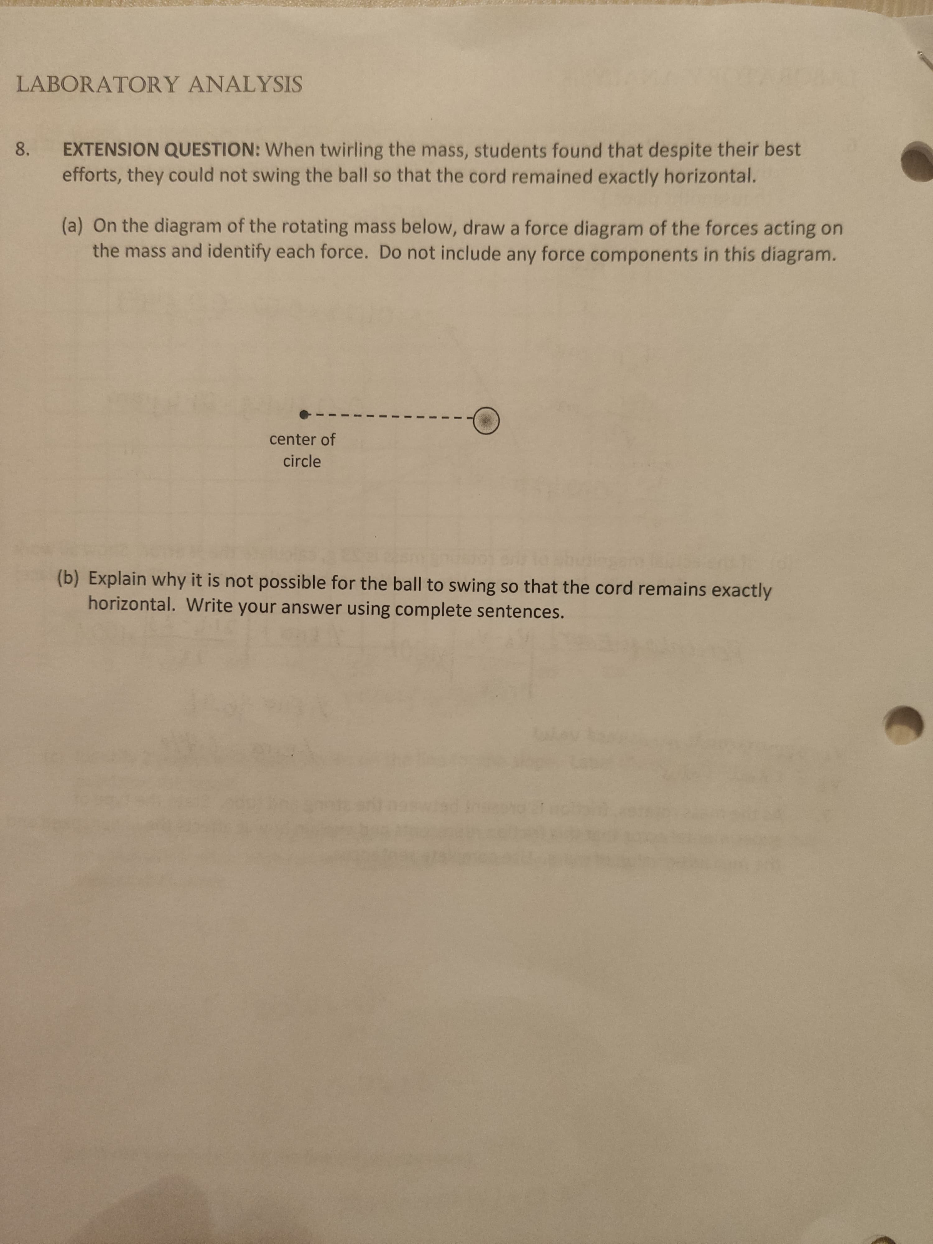 LABORATORY ANALYSIS
EXTENSION QUESTION: When twirling the mass, students found that despite their best
efforts, they could not swing the ball so that the cord remained exactly horizontal.
8.
(a) On the diagram of the rotating mass below, draw a force diagram of the forces acting on
the mass and identify each force. Do not include any force components in this diagram.
center of
circle
(b) Explain why it is not possible for the ball to swing so that the cord remains exactly
horizontal. Write your answer using complete sentences.
