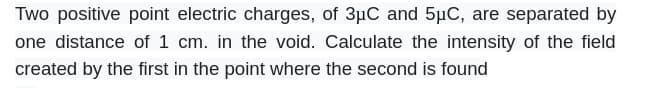 Two positive point electric charges, of 3µC and 5μC, are separated by
one distance of 1 cm. in the void. Calculate the intensity of the field
created by the first in the point where the second is found