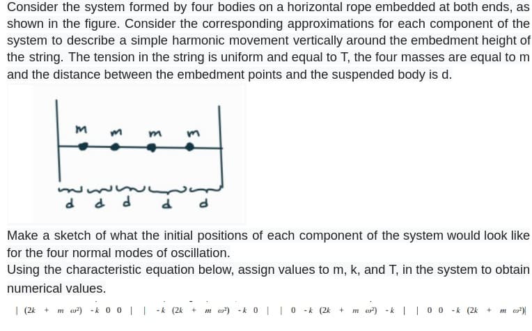 Consider the system formed by four bodies on a horizontal rope embedded at both ends, as
shown in the figure. Consider the corresponding approximations for each component of the
system to describe a simple harmonic movement vertically around the embedment height of
the string. The tension in the string is uniform and equal to T, the four masses are equal to m
and the distance between the embedment points and the suspended body is d.
3
ساسه
d d d
દ
d
Make a sketch of what the initial positions of each component of the system would look like
for the four normal modes of oscillation.
Using the characteristic equation below, assign values to m, k, and T, in the system to obtain
numerical values.
| (2k + m ²) -k 0 0 || -k (2k +
m ²) -k 0 | 0 -k (2k + m ²) -k | | 0 0 -k (2k +
m (²)