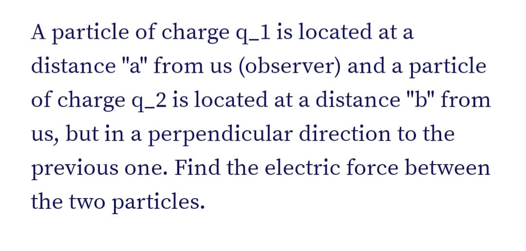 A particle of charge q_1 is located at a
distance "a" from us (observer) and a particle
of charge q_2 is located at a distance "b" from
us, but in a perpendicular direction to the
previous one. Find the electric force between
the two particles.