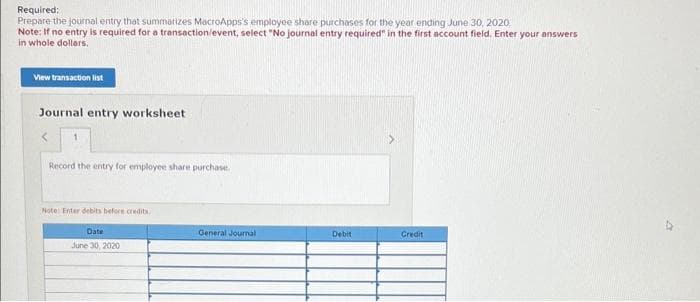 Required:
Prepare the journal entry that summarizes MacroApps's employee share purchases for the year ending June 30, 2020
Note: If no entry is required for a transaction/event, select "No journal entry required" in the first account field. Enter your answers
in whole dollars.
View transaction list
Journal entry worksheet
1
Record the entry for employee share purchase.
Note: Enter debits before credits.
June 30, 2020
General Journal
Debit
Credit