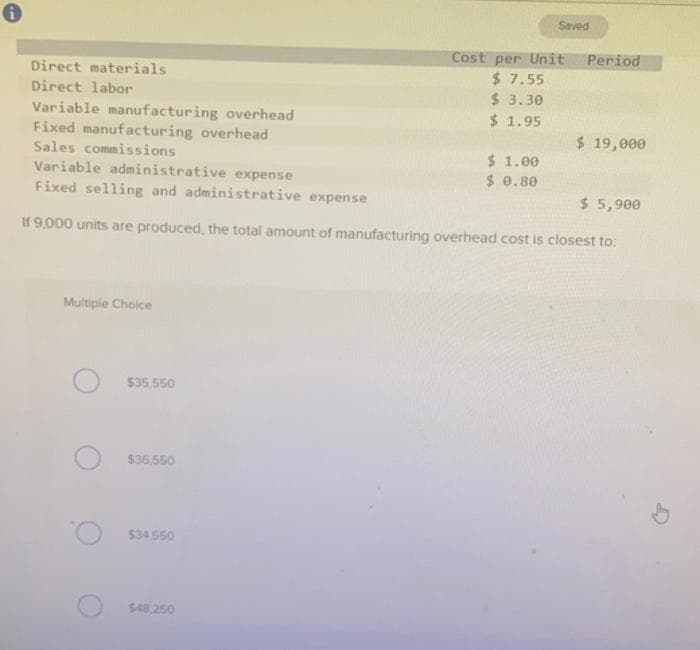 Direct materials
Direct labor
Variable manufacturing overhead
Fixed manufacturing overhead
Sales commissions
Multiple Choice
$35,550
$36.550
Variable administrative expense
Fixed selling and administrative expense
$ 5,900
If 9,000 units are produced, the total amount of manufacturing overhead cost is closest to:
$34.550
$48.250
Saved
Cost per Unit Period
$7.55
$3.30
$ 1.95
$1.00
$ 0.80
$ 19,000