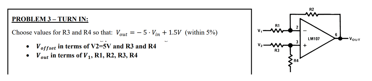 PROBLEM 3 – TURN IN:
-
Choose values for R3 and R4 so that: Vout= -5 · Vin + 1.5V (within 5%)
Voffset in terms of V2=5V and R3 and R4
Vout in terms of V₁, R1, R2, R3, R4
●
●
V₁-
R1
V₂ M
R3
2
3
R4
+
R2
LM107
6
VOUT