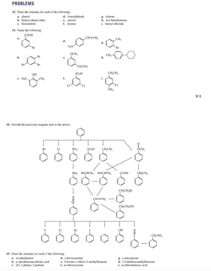 PROBLEMS
42. Draw the structure for each of the following:
a. phenol
b. benzyl phenyl ether
c. benzonitrile
d. benzaldehyde
e. anisole
f. styrene
E koluene
h. tern-butylbenzene
i benzyl chleride
43. Name the fellowing:
ÇOOH
a.
CH-CH,
Br
O,N
Br
OCH,
CH
Br
b.
Br
CH,CH,
SOH
CH,CH,
OH
c. H3C,
CH,
CI
NH,
913
44. Provide the necessary reagents next te the arrows.
Br
ȘO,H
CH,CH,
CCH,
NH, BICHCH,
HOCHCH,
ÇOOH
CHCH,
CH,CH,Br
CH-CH, -
CH;CH;OH
Br
OH
CH,NH,
45. Draw the structure fer each ef the following:
a. m-ethy lphenol
h p-nitrobenzenesulfonic acid
c. (E)-2-phenyl-2-pentene
g o-nitrcanisole
h. 2.4-dichloremethylbenzene
I. m-chlorobenzoic acid
d. o-tremoaniline
c. 4-bremo-1-chlore-2-methy lbenzene
E m-chlerostyrene
